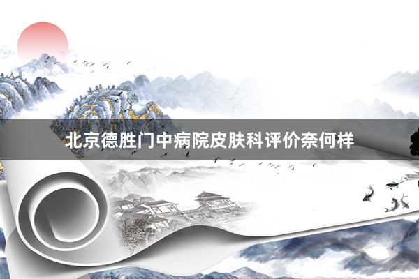 北京德胜门中病院皮肤科评价奈何样